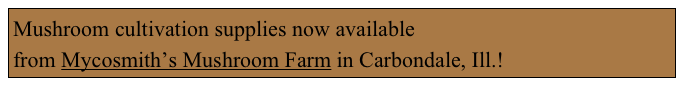 Mushroom cultivation supplies now available 
from Mycosmith’s Mushroom Farm in Carbondale, Ill.!